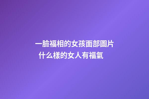 一臉福相的女孩面部圖片  什么樣的女人有福氣